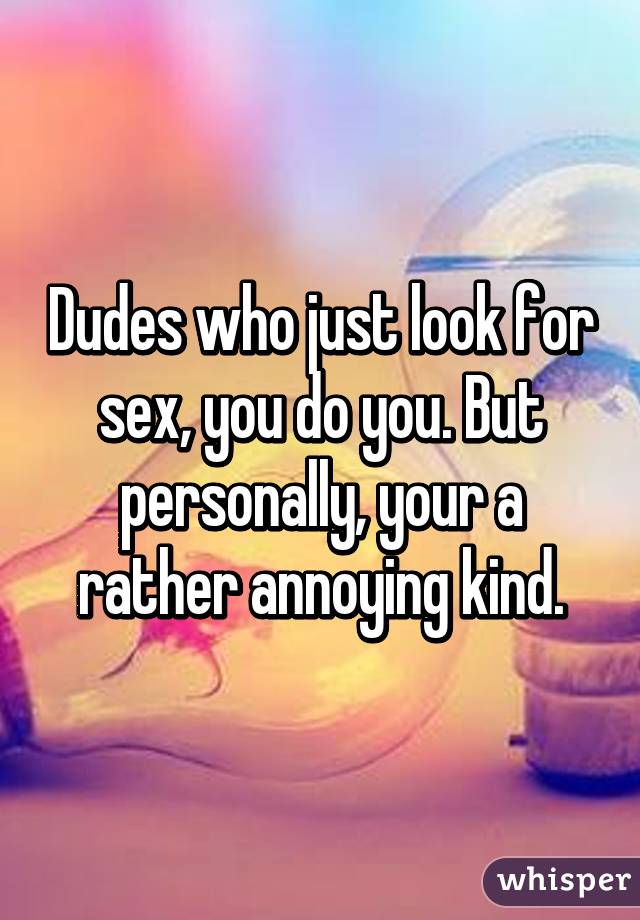 Dudes who just look for sex, you do you. But personally, your a rather annoying kind.