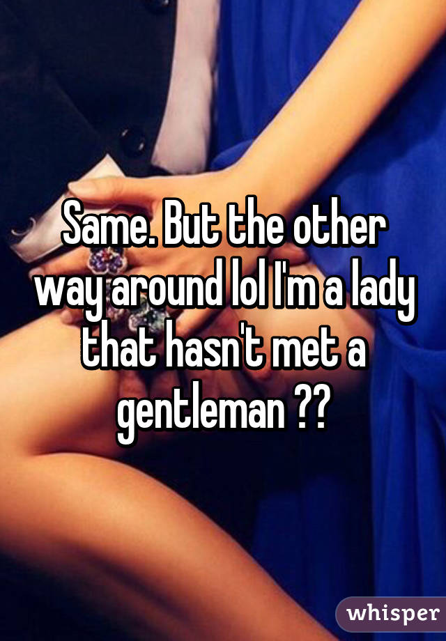 Same. But the other way around lol I'm a lady that hasn't met a gentleman 😂😂