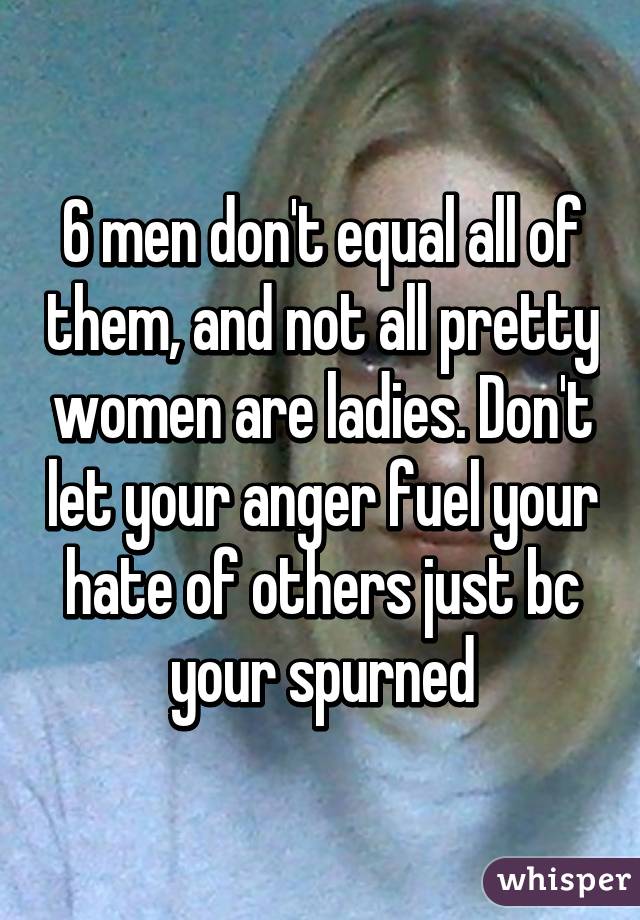 6 men don't equal all of them, and not all pretty women are ladies. Don't let your anger fuel your hate of others just bc your spurned