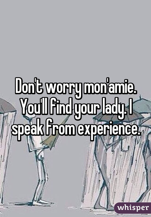 Don't worry mon'amie. You'll find your lady. I speak from experience.