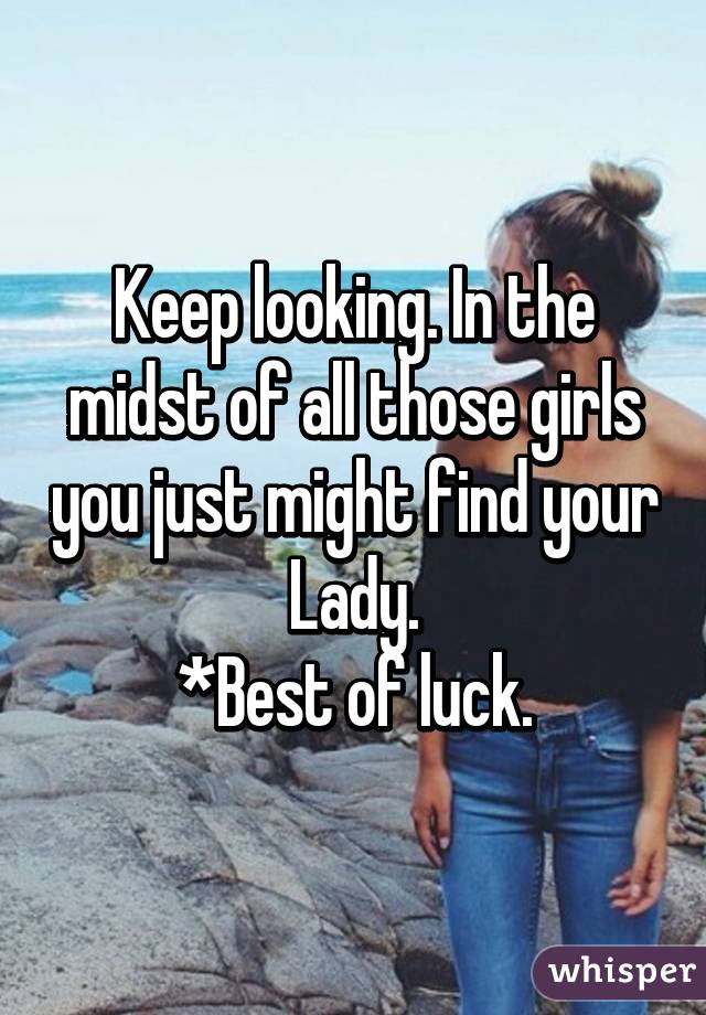 Keep looking. In the midst of all those girls you just might find your Lady.
*Best of luck.