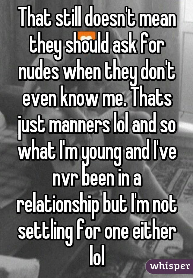 That still doesn't mean they should ask for nudes when they don't even know me. Thats just manners lol and so what I'm young and I've nvr been in a relationship but I'm not settling for one either lol