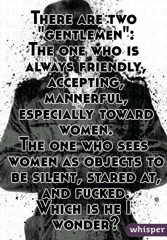 There are two "gentlemen":
The one who is always friendly, accepting, mannerful, especially toward women.
The one who sees women as objects to be silent, stared at, and fucked.
Which is he I wonder?