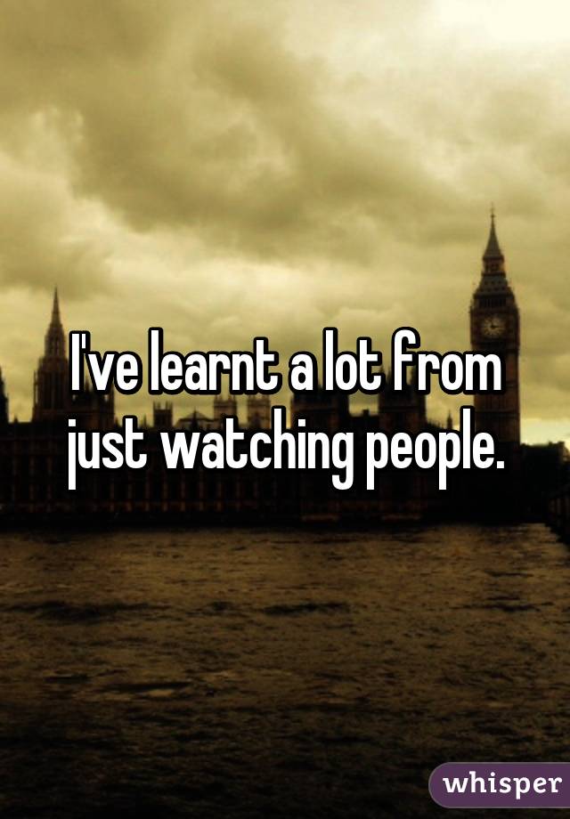 I've learnt a lot from just watching people.