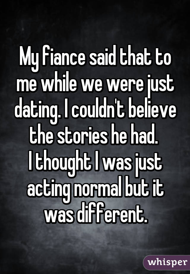 My fiance said that to me while we were just dating. I couldn't believe the stories he had. 
I thought I was just acting normal but it was different.