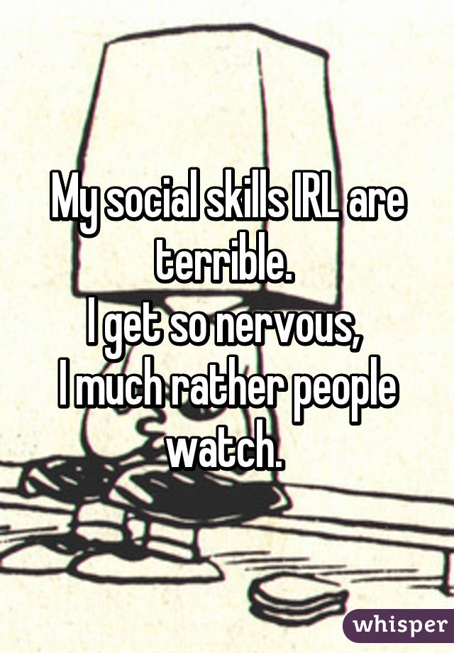 My social skills IRL are terrible. 
I get so nervous, 
I much rather people watch. 