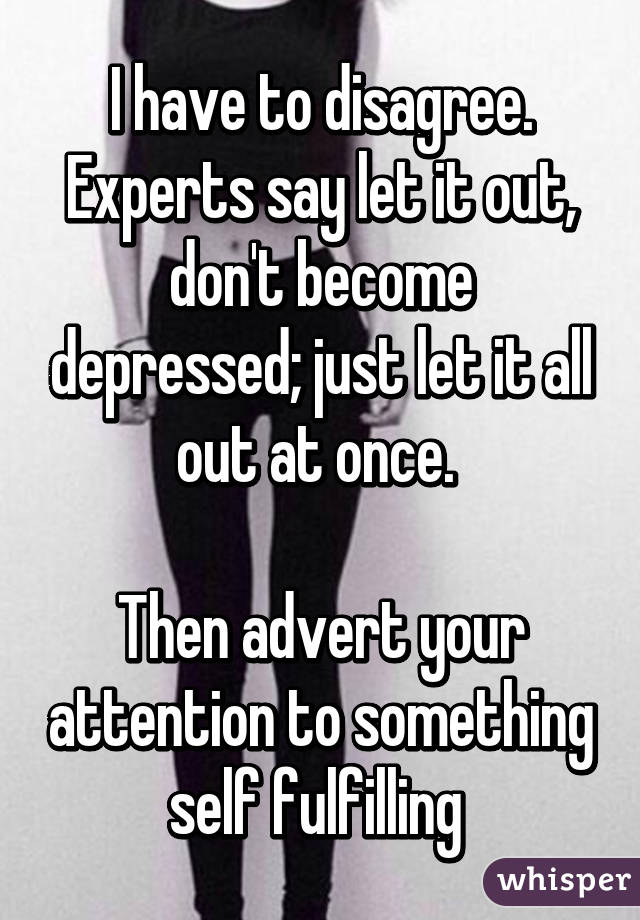 I have to disagree. Experts say let it out, don't become depressed; just let it all out at once. 

Then advert your attention to something self fulfilling 