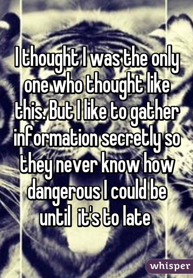 I thought I was the only one who thought like this. But I like to gather information secretly so they never know how dangerous I could be until  it's to late 