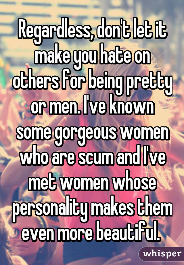 Regardless, don't let it make you hate on others for being pretty or men. I've known some gorgeous women who are scum and I've met women whose personality makes them even more beautiful. 