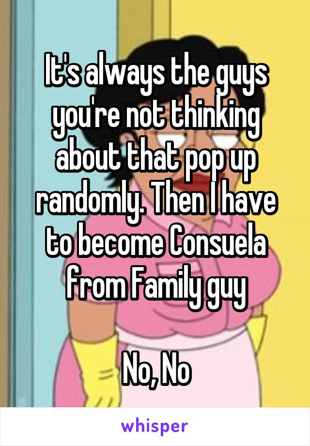 It's always the guys you're not thinking about that pop up randomly. Then I have to become Consuela from Family guy

No, No
