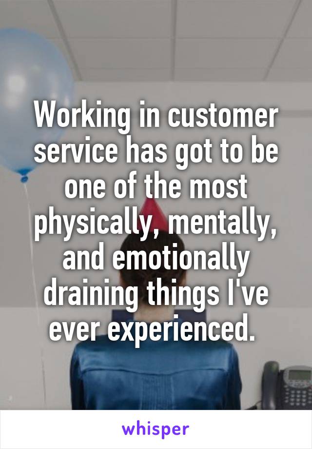 Working in customer service has got to be one of the most physically, mentally, and emotionally draining things I've ever experienced. 