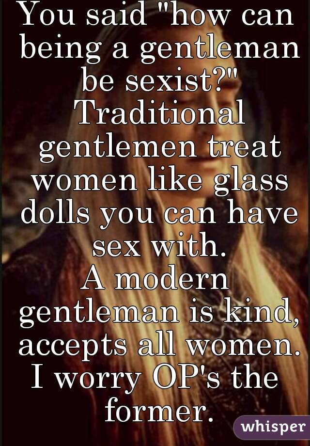 You said "how can being a gentleman be sexist?" Traditional gentlemen treat women like glass dolls you can have sex with.
A modern gentleman is kind, accepts all women.
I worry OP's the former.