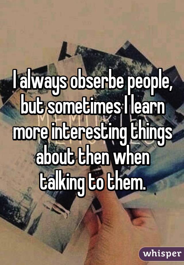 I always obserbe people, but sometimes I learn more interesting things about then when talking to them.