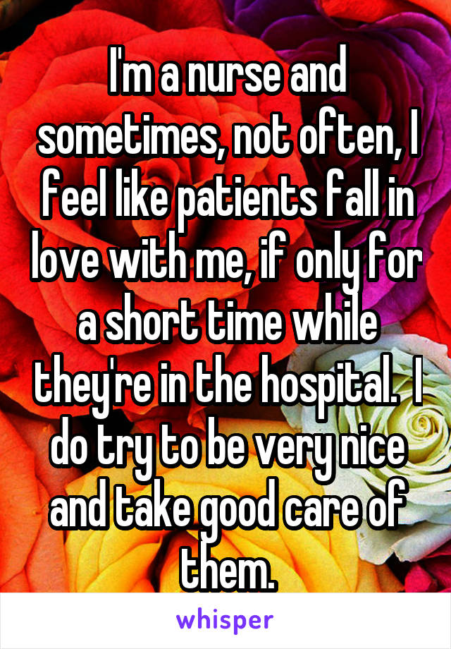 I'm a nurse and sometimes, not often, I feel like patients fall in love with me, if only for a short time while they're in the hospital.  I do try to be very nice and take good care of them.