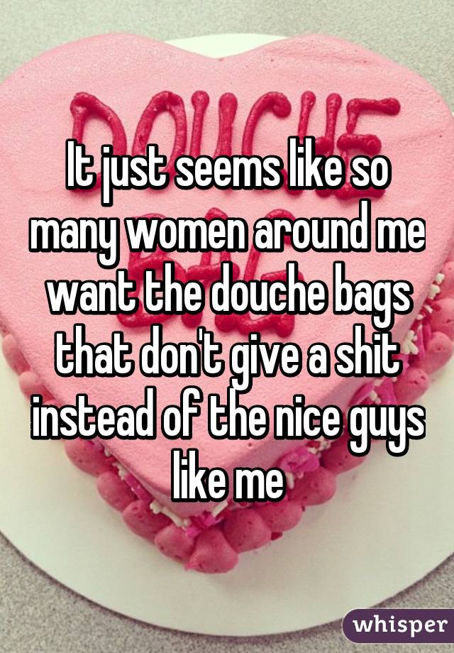 It just seems like so many women around me want the douche bags that don't give a shit instead of the nice guys like me