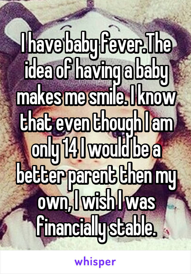 I have baby fever.The idea of having a baby makes me smile. I know that even though I am only 14 I would be a better parent then my own, I wish I was financially stable.