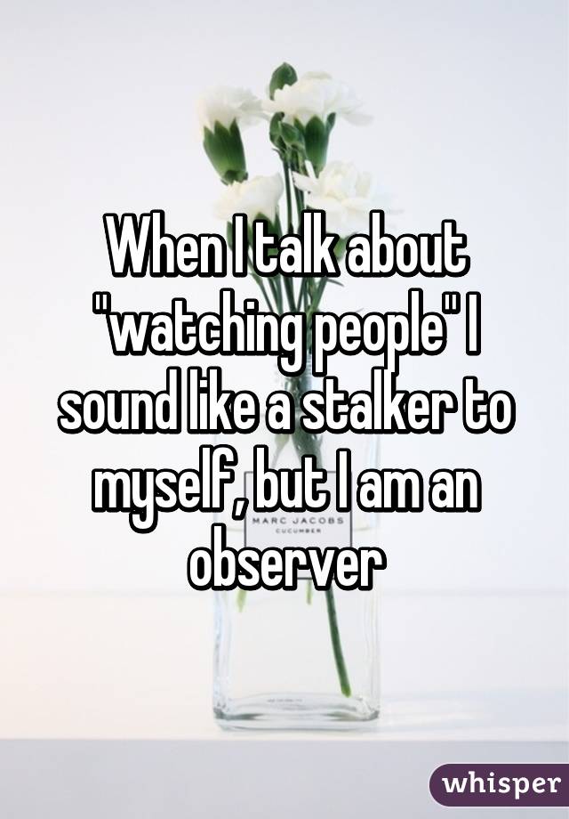 When I talk about "watching people" I sound like a stalker to myself, but I am an observer