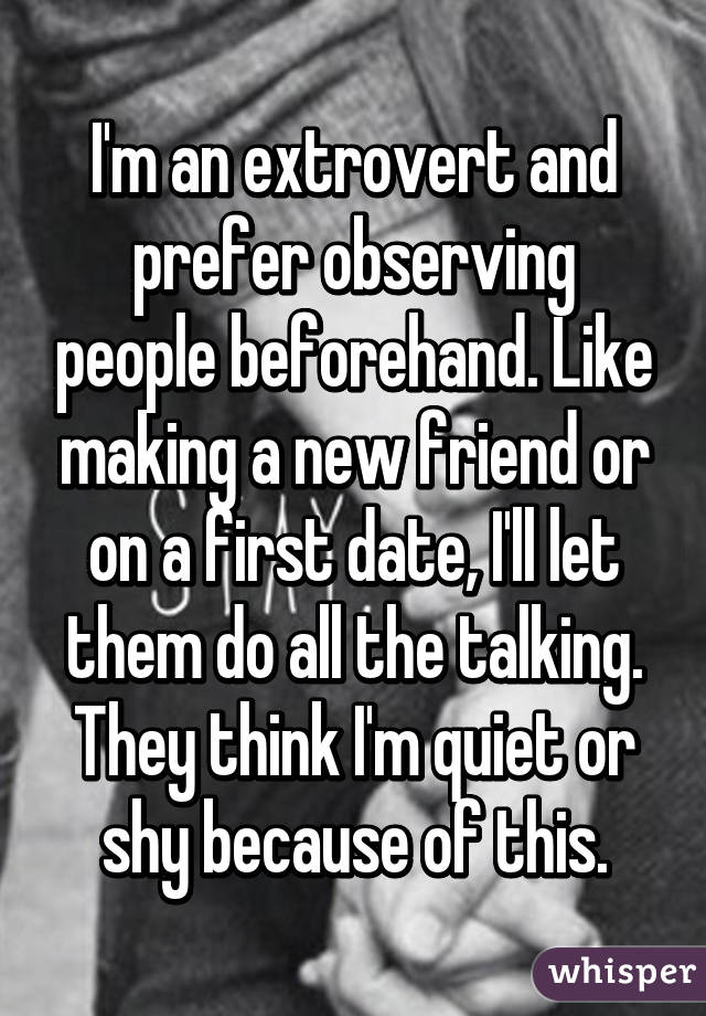 I'm an extrovert and prefer observing people beforehand. Like making a new friend or on a first date, I'll let them do all the talking. They think I'm quiet or shy because of this.