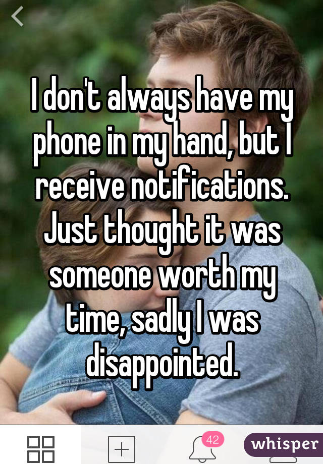 I don't always have my phone in my hand, but I receive notifications. Just thought it was someone worth my time, sadly I was disappointed.