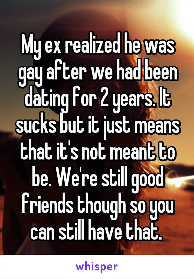 My ex realized he was gay after we had been dating for 2 years. It sucks but it just means that it's not meant to be. We're still good friends though so you can still have that. 