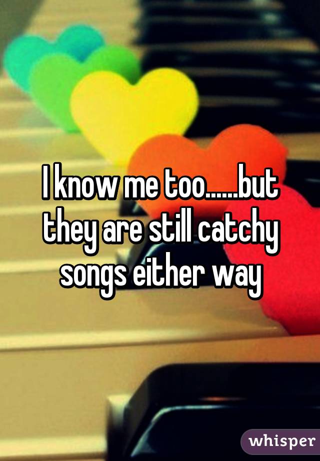I know me too......but they are still catchy songs either way