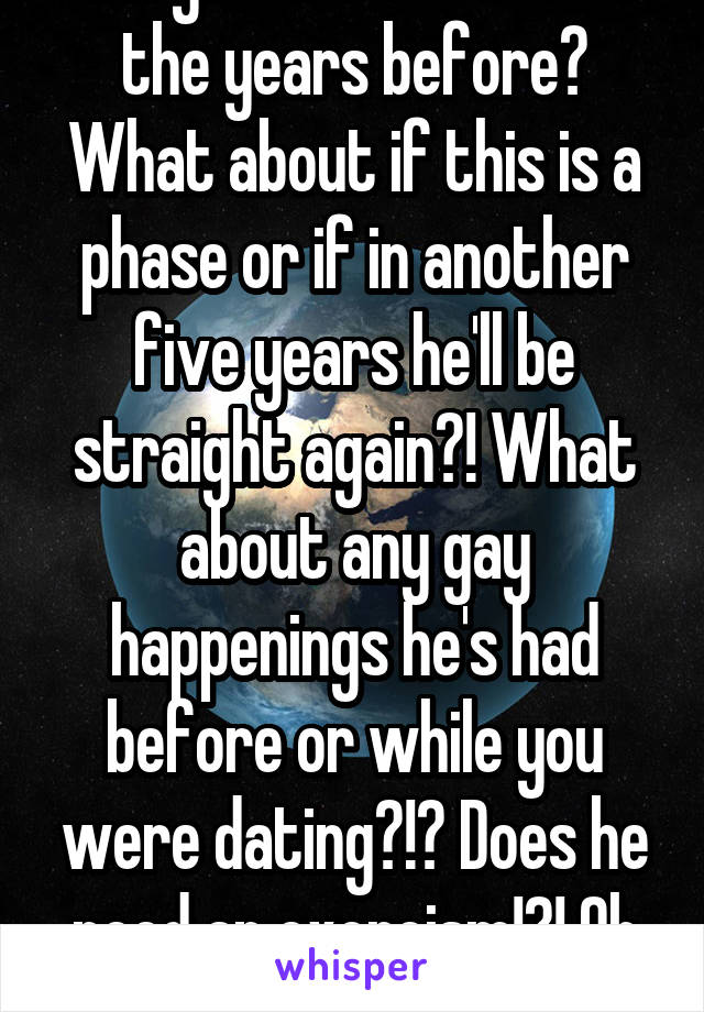 Did you ask him about the years before? What about if this is a phase or if in another five years he'll be straight again?! What about any gay happenings he's had before or while you were dating?!? Does he need an exorcism!?! Oh well.....