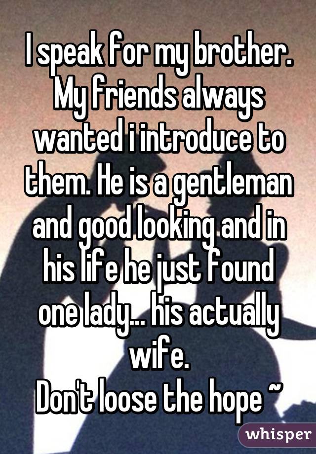 I speak for my brother. My friends always wanted i introduce to them. He is a gentleman and good looking and in his life he just found one lady... his actually wife.
Don't loose the hope ~