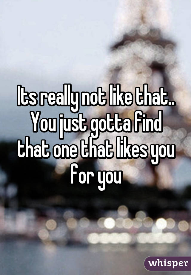 Its really not like that.. You just gotta find that one that likes you for you