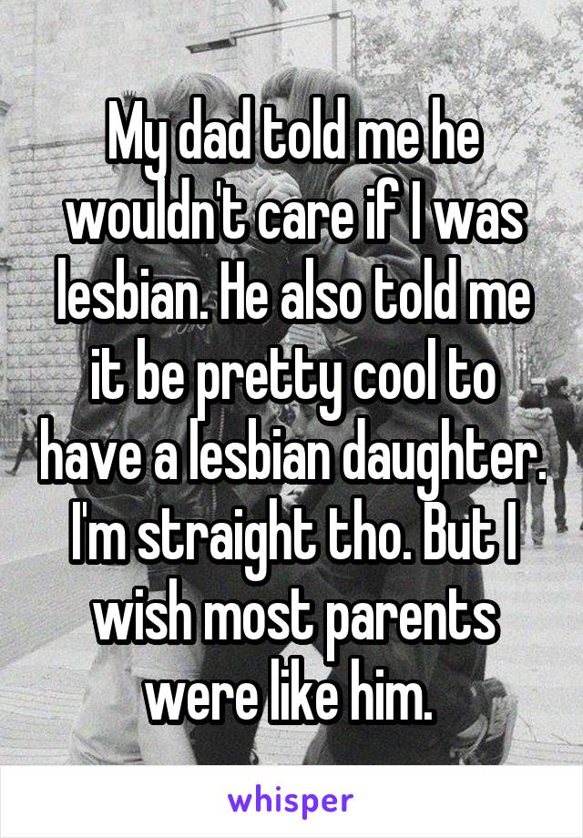 My dad told me he wouldn't care if I was lesbian. He also told me it be pretty cool to have a lesbian daughter. I'm straight tho. But I wish most parents were like him. 