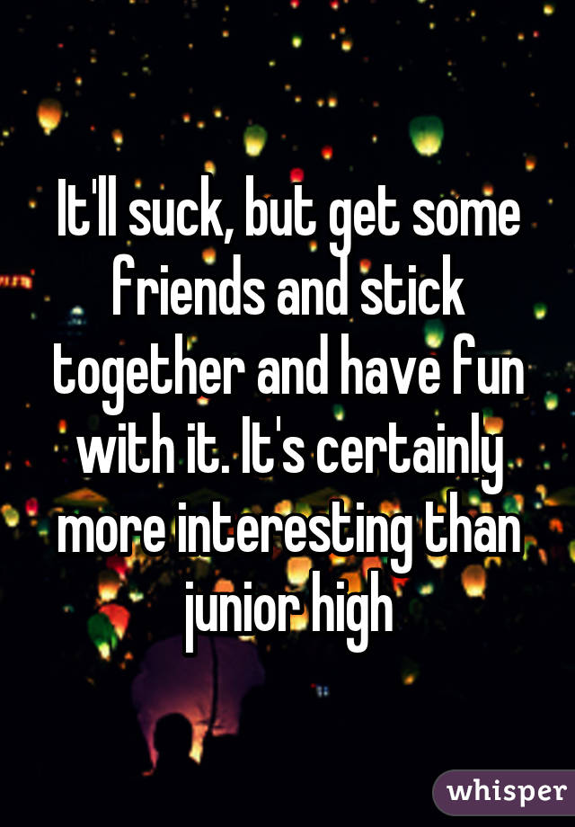 It'll suck, but get some friends and stick together and have fun with it. It's certainly more interesting than junior high
