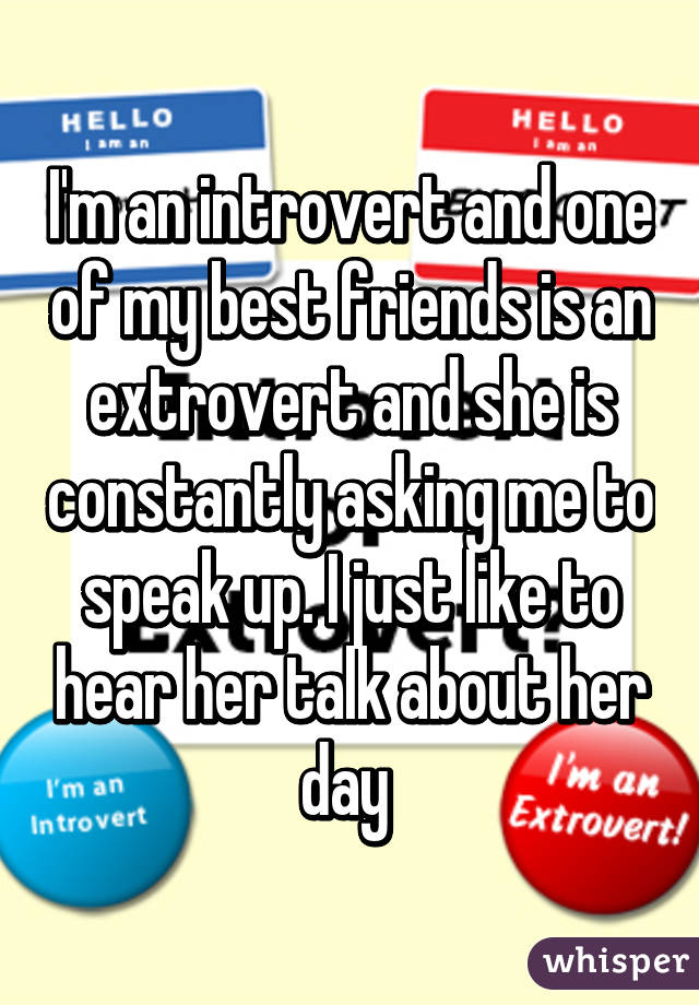 I'm an introvert and one of my best friends is an extrovert and she is constantly asking me to speak up. I just like to hear her talk about her day 