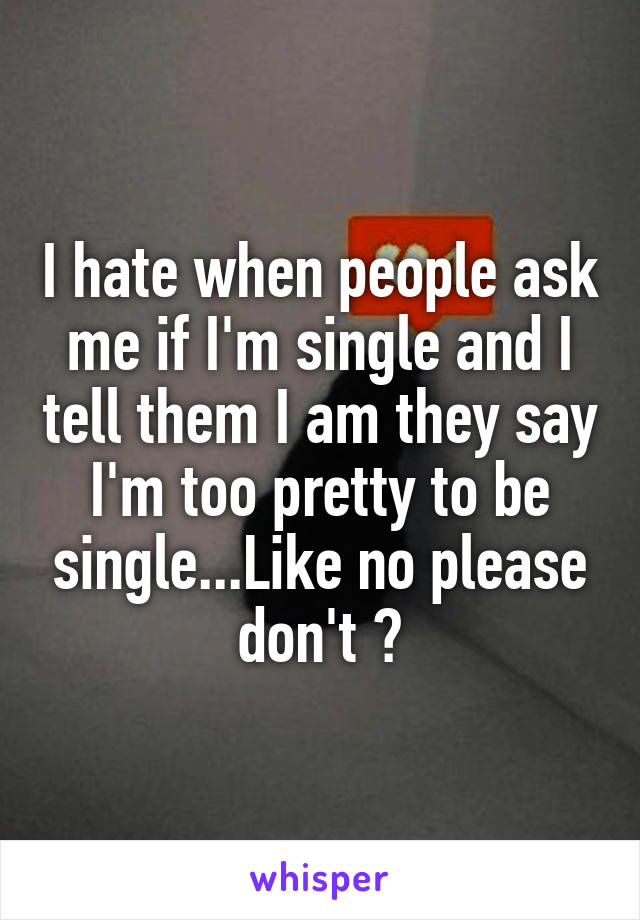 I hate when people ask me if I'm single and I tell them I am they say I'm too pretty to be single...Like no please don't 😑