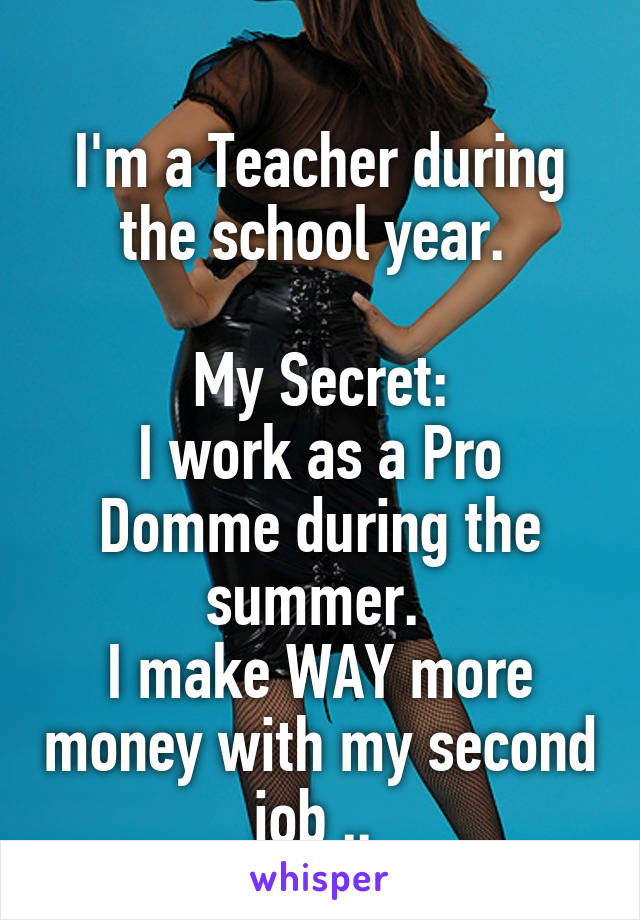 
I'm a Teacher during the school year. 

My Secret:
I work as a Pro Domme during the summer. 
I make WAY more money with my second job .. 