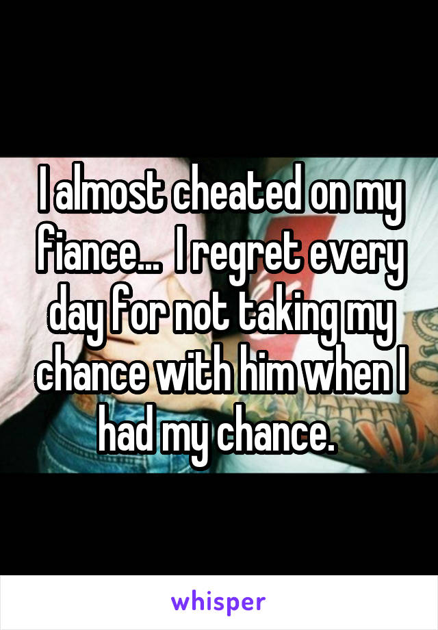 I almost cheated on my fiance...  I regret every day for not taking my chance with him when I had my chance. 