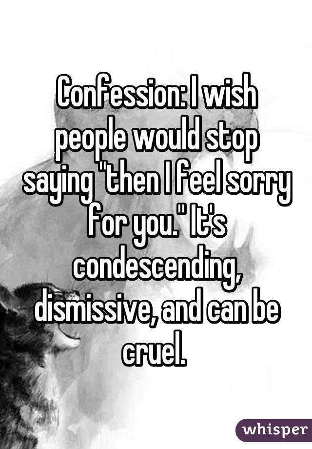 Confession: I wish people would stop saying "then I feel sorry for you." It's condescending, dismissive, and can be cruel. 