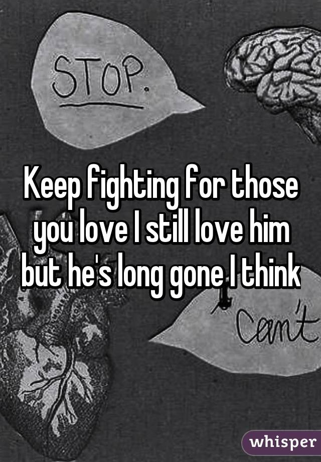 Keep fighting for those you love I still love him but he's long gone I think