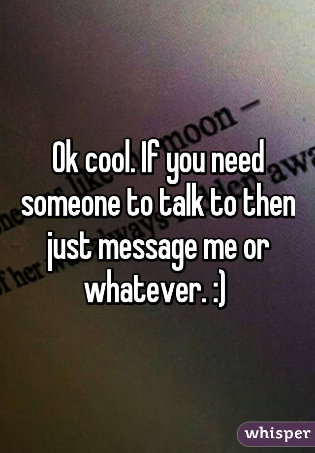 Ok cool. If you need someone to talk to then just message me or whatever. :) 