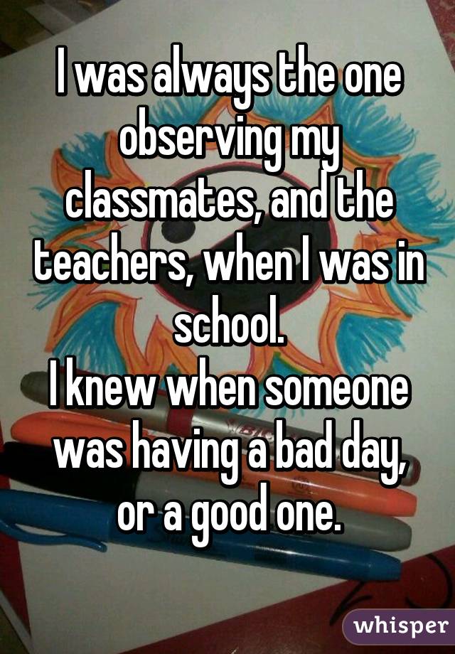 I was always the one observing my classmates, and the teachers, when I was in school.
I knew when someone was having a bad day, or a good one.
