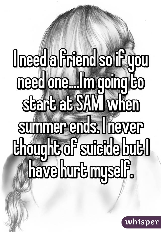 I need a friend so if you need one....I'm going to start at SAMI when summer ends. I never thought of suicide but I have hurt myself.