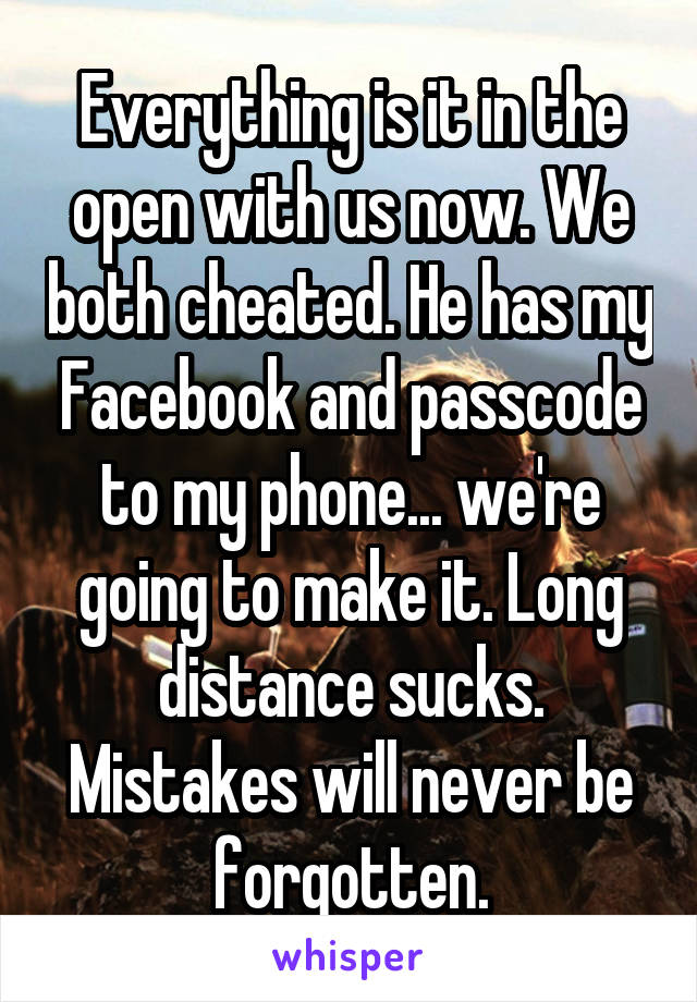 Everything is it in the open with us now. We both cheated. He has my Facebook and passcode to my phone... we're going to make it. Long distance sucks. Mistakes will never be forgotten.