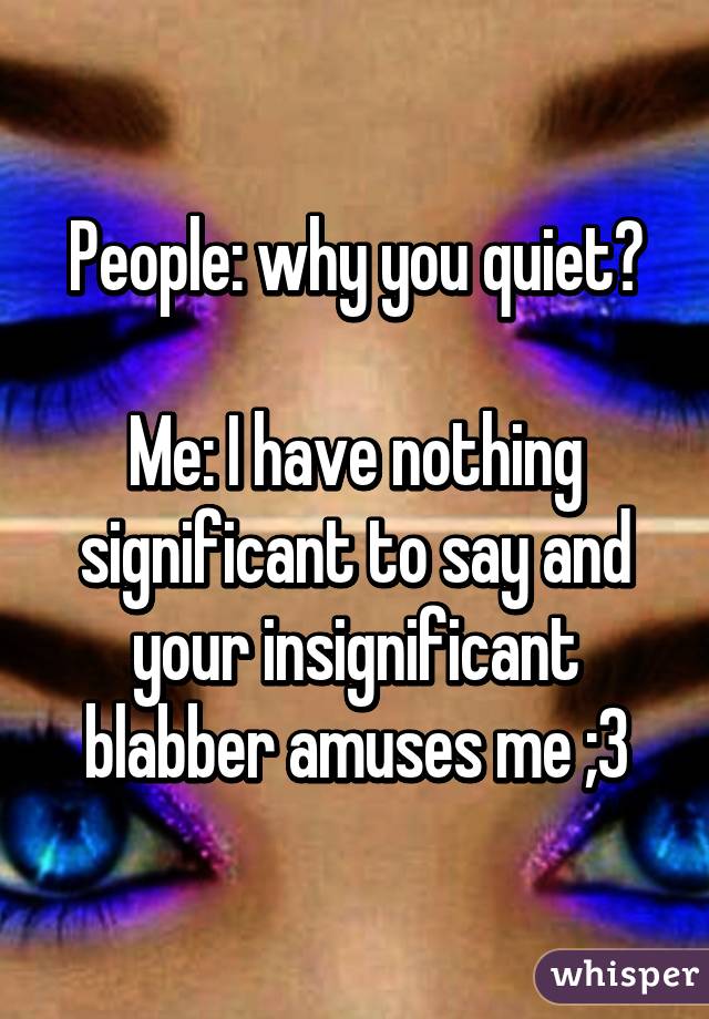 People: why you quiet?

Me: I have nothing significant to say and your insignificant blabber amuses me ;3