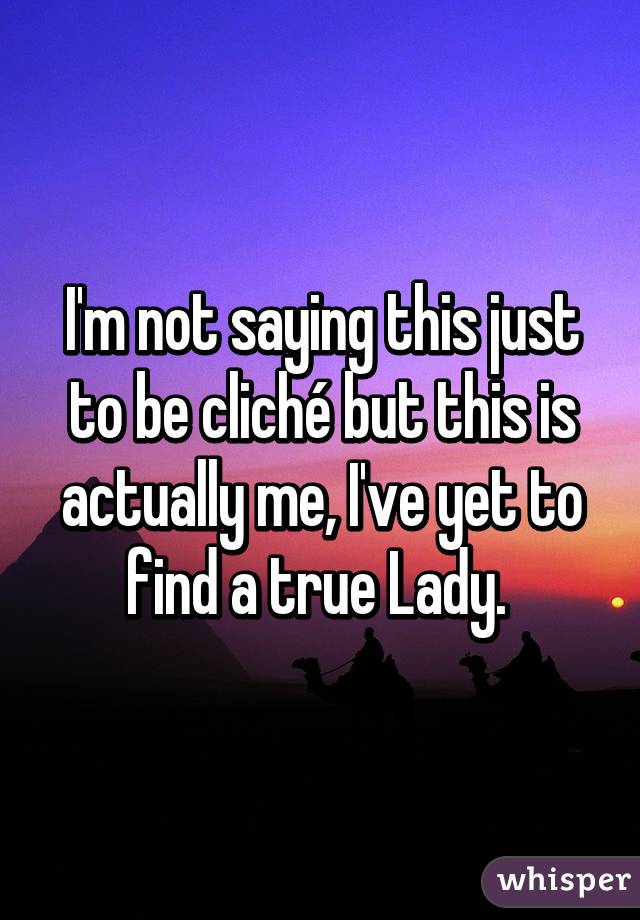 I'm not saying this just to be cliché but this is actually me, I've yet to find a true Lady. 
