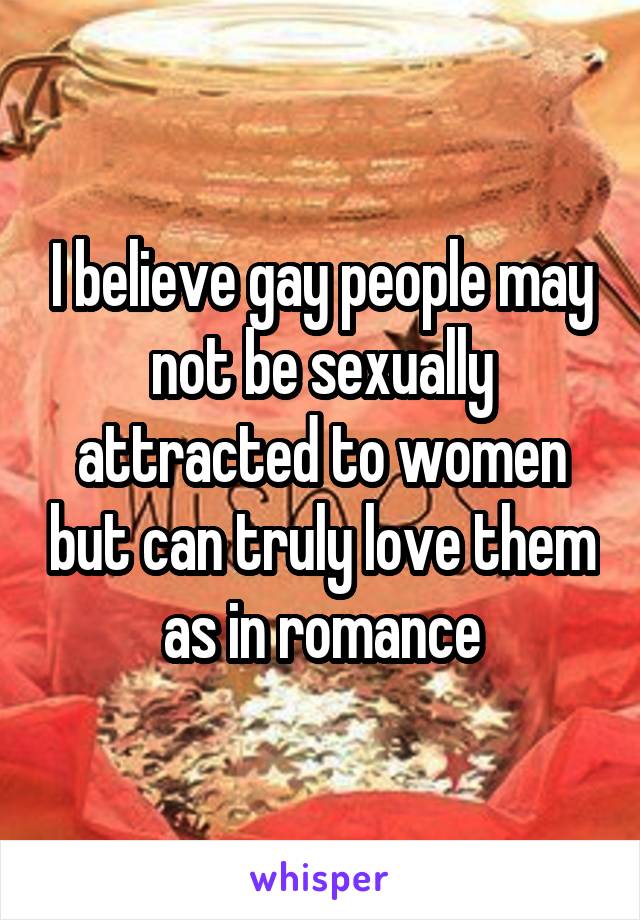 I believe gay people may not be sexually attracted to women but can truly love them as in romance