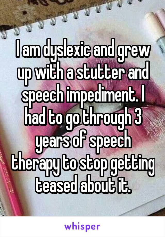 I am dyslexic and grew up with a stutter and speech impediment. I had to go through 3 years of speech therapy to stop getting teased about it.