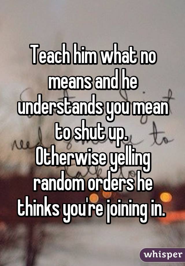 Teach him what no means and he understands you mean to shut up. 
Otherwise yelling random orders he thinks you're joining in. 