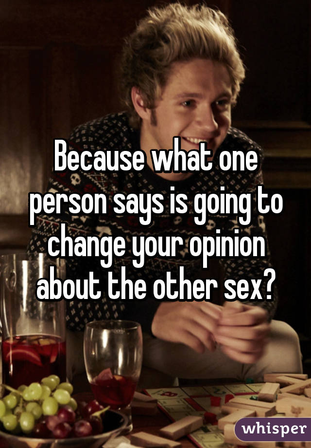 Because what one person says is going to change your opinion about the other sex?