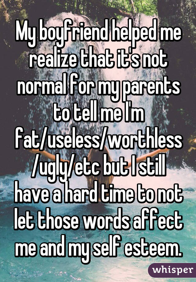 My boyfriend helped me realize that it's not normal for my parents to tell me I'm fat/useless/worthless/ugly/etc but I still have a hard time to not let those words affect me and my self esteem.