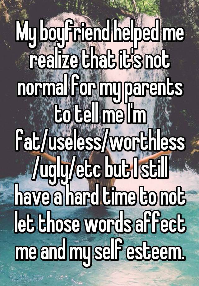 My boyfriend helped me realize that it's not normal for my parents to tell me I'm fat/useless/worthless/ugly/etc but I still have a hard time to not let those words affect me and my self esteem.