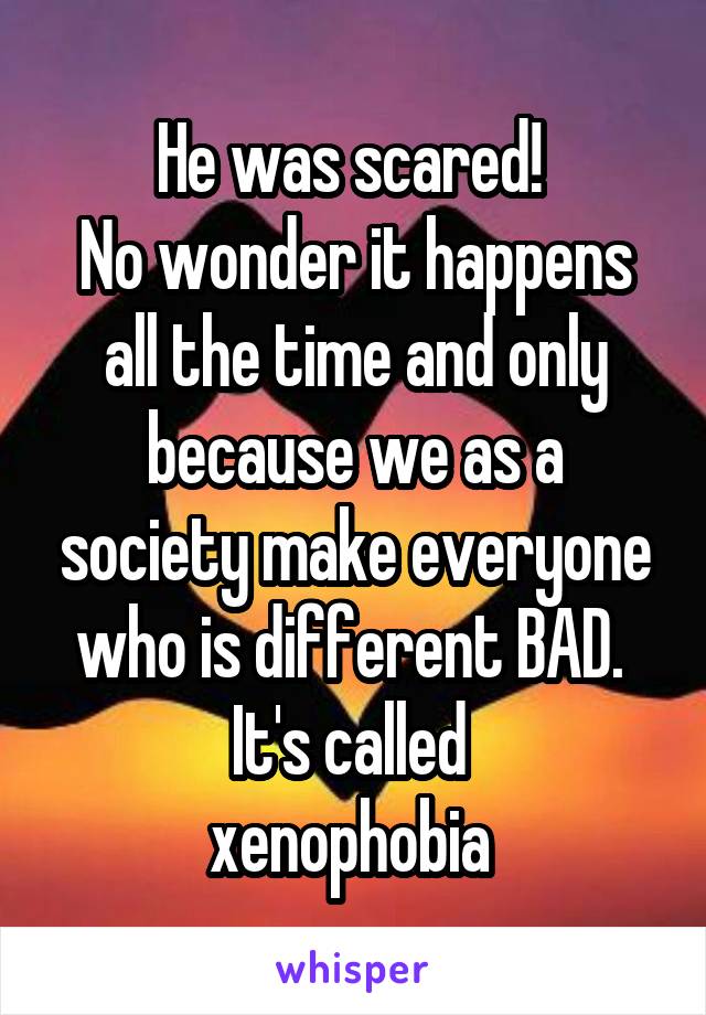 He was scared! 
No wonder it happens all the time and only because we as a society make everyone who is different BAD. 
It's called 
xenophobia 