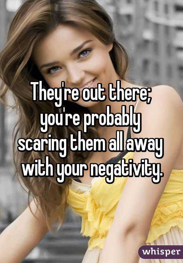 They're out there; 
you're probably 
scaring them all away 
with your negativity.